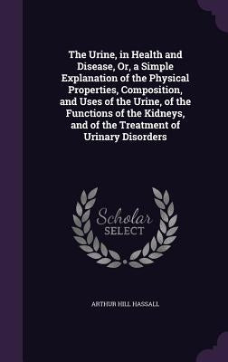 The Urine, in Health and Disease, Or, a Simple Explanation of the Physical Properties, Composition, and Uses of the Urine, of the Functions of the Kid by Hassall, Arthur Hill