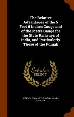 The Relative Advantages of the 5 Feet 6 Inches Gauge and of the Metre Gauge for the State Railways of India, and Particularly Those of the Punjâb by Thornton, William Thomas