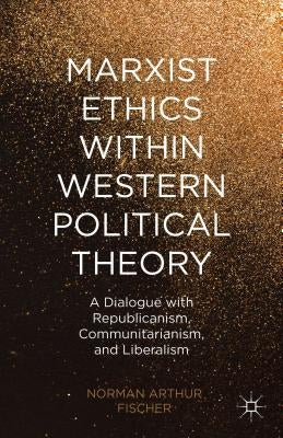 Marxist Ethics Within Western Political Theory: A Dialogue with Republicanism, Communitarianism, and Liberalism by Fischer, N.