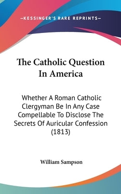 The Catholic Question In America: Whether A Roman Catholic Clergyman Be In Any Case Compellable To Disclose The Secrets Of Auricular Confession (1813) by Sampson, William
