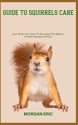 Guide to Squirrels Care: Your All-In-One Guide To Providing The Highest-Possible Standard Of Care by Eric, Morgan