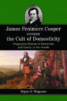 James Fenimore Cooper Versus the Cult of Domesticity: Progressive Themes of Femininity and Family in the Novels by Wegener, Signe O.