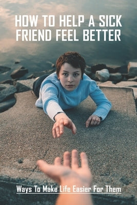 How To Help A Sick Friend Feel Better: Ways To Make Life Easier For Them: Ailing Friend Needs Mental Help by Gischer, Janeth