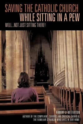 Saving The Catholic Church While Sitting In A Pew by Betterton, Robert J.