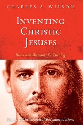 Inventing Christic Jesuses: Rules and Warrants for Theology: Volume 2: Christological Recommendations by Wilson, Charles A.