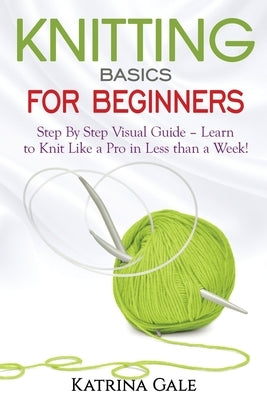 Knitting Basics for Beginners: Step By Step Visual Guide - Learn to Knit Like a Pro in Less than a Week! by Gale, Katrina