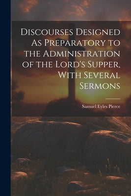 Discourses Designed As Preparatory to the Administration of the Lord's Supper, With Several Sermons by Pierce, Samuel Eyles