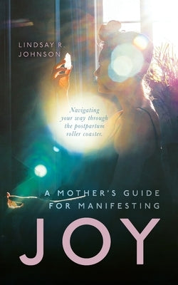 A Mother's Guide for Manifesting JOY: Navigating your way through the postpartum roller coaster by Johnson, Lindsay R.