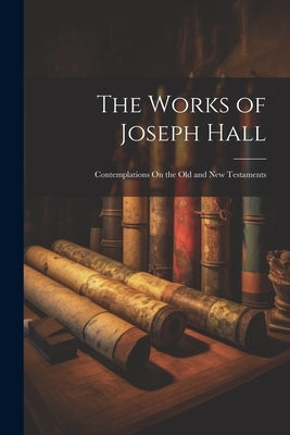 The Works of Joseph Hall: Contemplations On the Old and New Testaments by Anonymous