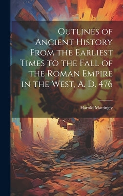 Outlines of Ancient History From the Earliest Times to the Fall of the Roman Empire in the West, A. D. 476 by Mattingly, Harold 1884-1964