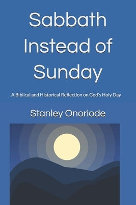 Sabbath Instead of Sunday: A Biblical and Historical Reflection on God's Holy Day by Onoriode, Stanley Otega