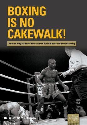 Boxing is no Cakewalk!: Azumah 'Ring Professor' Nelson in the Social History of Ghanaian Boxing by Botchway, de-Valera Nym