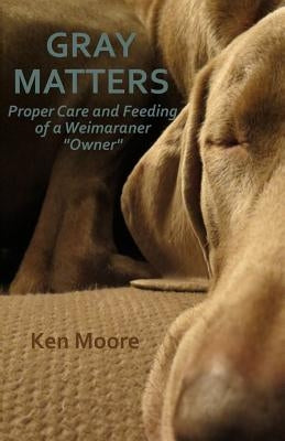 Gray Matters: Proper Care and Feeding of a Weimaraner "Owner" by Moore, Ken