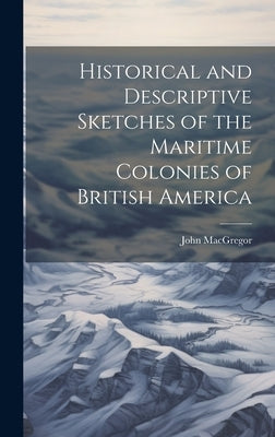 Historical and Descriptive Sketches of the Maritime Colonies of British America by MacGregor, John