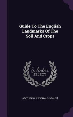 Guide To The English Landmarks Of The Soil And Crops by Gray, Henry V. [From Old Catalog]