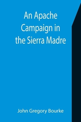 An Apache Campaign in the Sierra Madre; An Account of the Expedition in Pursuit of the Hostile Chiricahua Apaches in the Spring of 1883 by Gregory Bourke, John