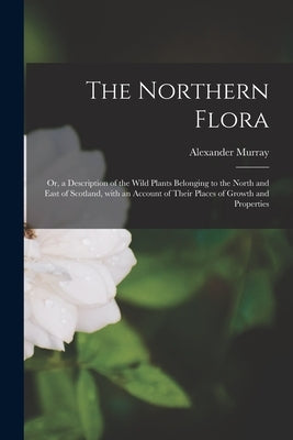 The Northern Flora; or, a Description of the Wild Plants Belonging to the North and East of Scotland, With an Account of Their Places of Growth and Pr by Murray, Alexander