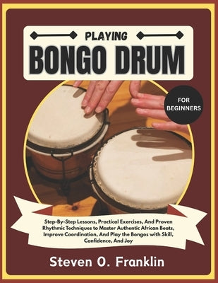 Playing Bongo Drum for Beginners: Step-By-Step Lessons, Practical Exercises, And Proven Rhythmic Techniques to Master Authentic African Beats, Improve by Franklin, Steven O.
