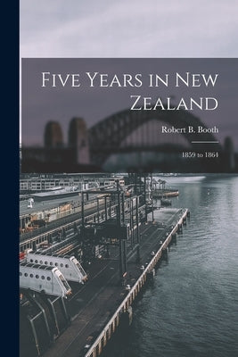 Five Years in New Zealand: 1859 to 1864 by Booth, Robert B.