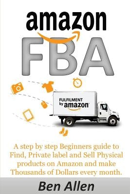 Amazon FBA: Fulfillment By Amazon: A step by step Beginners guide to Find, Private label and Sell Physical products on Amazon and by Allen, Ben