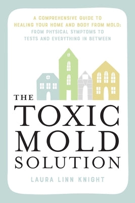 The Toxic Mold Solution: A Comprehensive Guide to Healing Your Home and Body from Mold: From Physical Symptoms to Tests and Everything in Betwe by Knight, Laura Linn