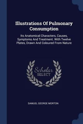 Illustrations Of Pulmonary Consumption: Its Anatomical Characters, Causes, Symptoms And Treatment. With Twelve Plates, Drawn And Coloured From Nature by Morton, Samuel George