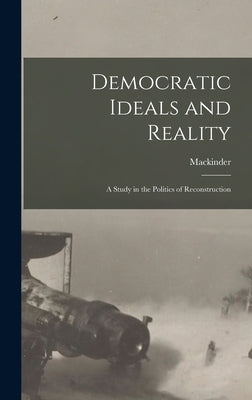 Democratic Ideals and Reality: A Study in the Politics of Reconstruction by Mackinder