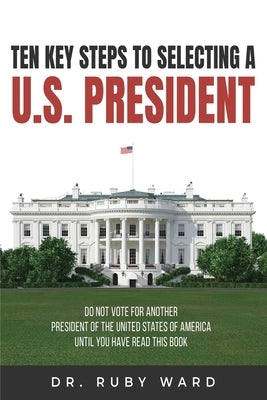 Ten Key Steps to Selecting a U.S. President: Do Not Vote for Another President of the United States of America until You Have Read This Book by Ward, Ruby L.