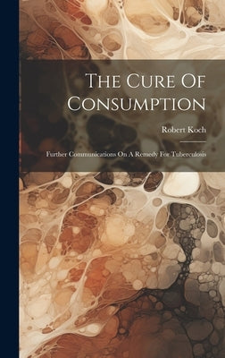 The Cure Of Consumption: Further Communications On A Remedy For Tuberculosis by Koch, Robert