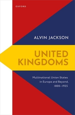 United Kingdoms: Multinational Union States in Europe and Beyond, 1800-1925 by Jackson, Alvin
