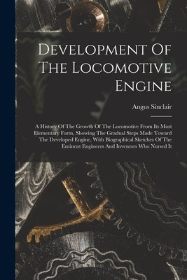 Development Of The Locomotive Engine: A History Of The Growth Of The Locomotive From Its Most Elementary Form, Showing The Gradual Steps Made Toward T by Sinclair, Angus
