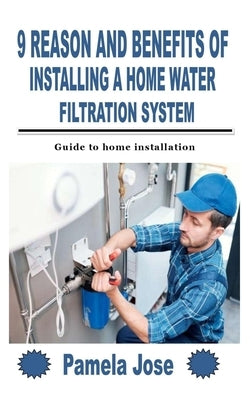 9 Reason and Benefits of Installing a Home Water Filtration System: Guide to home installation by Jose, Pamela