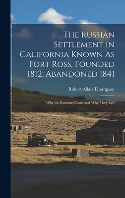 The Russian Settlement in California Known As Fort Ross, Founded 1812, Abandoned 1841: Why the Russians Came and Why They Left by Thompson, Robert Allan