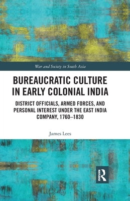 Bureaucratic Culture in Early Colonial India: District Officials, Armed Forces, and Personal Interest Under the East India Company, 1760-1830 by Lees, James