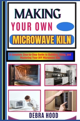 Making Your Own Microwave Kiln: A Complete Step-by-Step Guide to Building, Using, and Mastering Your DIY Microwave Kiln by Hood, Debra