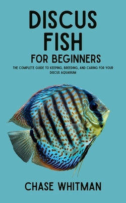 Discus Fish for Beginners: The Complete Guide to Keeping, Breeding, and Caring for Your Discus Aquarium by Whitman, Chase