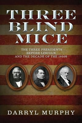 Three Blind Mice: The Three Presidents Before Lincoln and the Decade of the 1850s by Murphy, Darryl