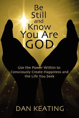 Be Still and Know You Are God: Use The Power Within To Consciously Create Happiness And The Life You Seek by Keating, Dan