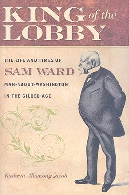 King of the Lobby: The Life and Times of Sam Ward, Man-About-Washington in the Gilded Age by Jacob, Kathryn Allamong