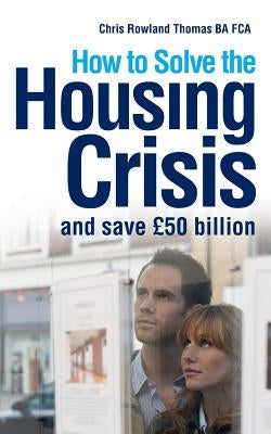 How to Solve the Housing Crisis: and save £50 billion by Thomas, Chris Rowland