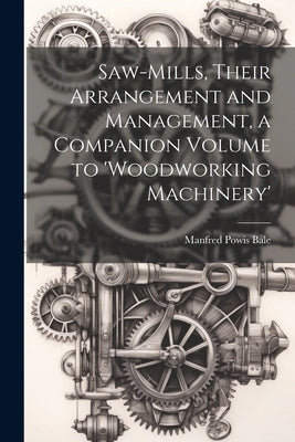 Saw-Mills, Their Arrangement and Management, a Companion Volume to 'woodworking Machinery' by Bale, Manfred Powis