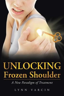 Unlocking Frozen Shoulder: A New Paradigm of Treatment by Varcin, Lynn