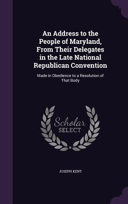 An Address to the People of Maryland, From Their Delegates in the Late National Republican Convention: Made in Obedience to a Resolution of That Body by Kent, Joseph