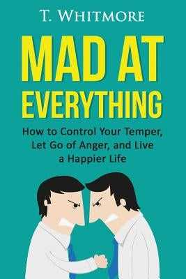 Mad at Everything: How to Control Your Temper, Let Go of Anger, and Live a Happier Life by Whitmore, T.