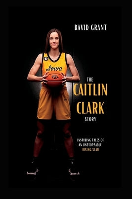 The Caitlin Clark Story: Inspiring Tales Of An Unstoppable Rising Star by Grant, David