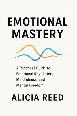 Emotional Mastery: A Practical Guide to Emotional Regulation, Mindfulness, and Mental Freedom by Reed, Alicia