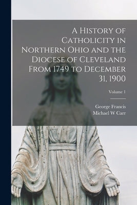 A History of Catholicity in Northern Ohio and the Diocese of Cleveland From 1749 to December 31, 1900; Volume 1 by Houck, George Francis 1847-1916