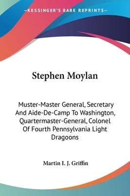 Stephen Moylan: Muster-Master General, Secretary And Aide-De-Camp To Washington, Quartermaster-General, Colonel Of Fourth Pennsylvania Light Dragoons by Griffin, Martin I. J.