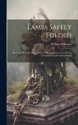 Lambs Safely Folded: Authentic Records of the Power of Divine Grace in the Hearts of Children Early Called Home by Wileman, William
