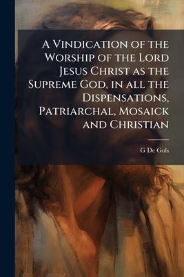 A Vindication of the Worship of the Lord Jesus Christ as the Supreme God, in all the Dispensations, Patriarchal, Mosaick and Christian: Demonstrating, by De Gols, G.